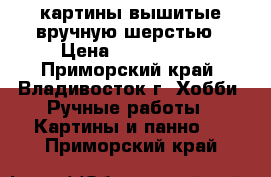  картины,вышитые вручную шерстью › Цена ­ 500-4000 - Приморский край, Владивосток г. Хобби. Ручные работы » Картины и панно   . Приморский край